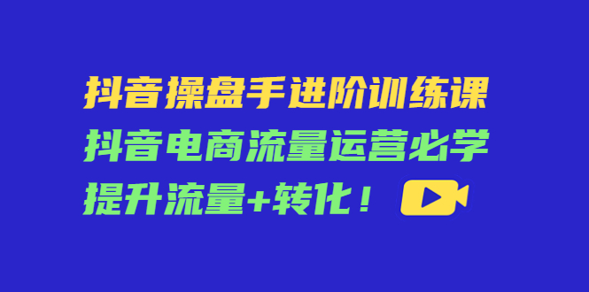 抖音操盘手进阶训练课：抖音电商流量运营必学，提升流量+转化_中创网