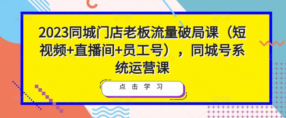 2023同城门店老板流量破局课（短视频+直播间+员工号），同城号系统运营课_中创网