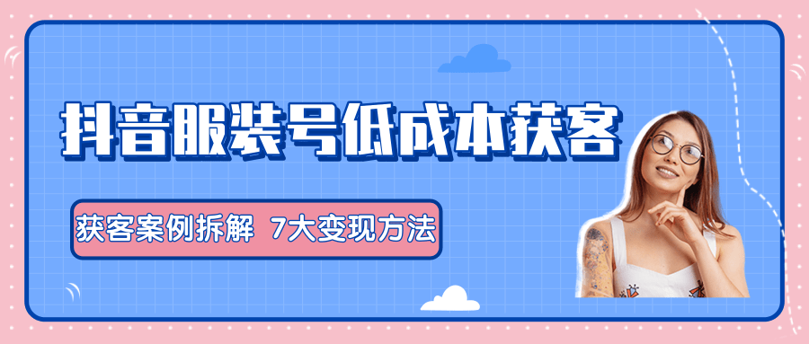 服装抖音号+获客的案例拆解，13种低成本获客方式，7大变现方法，直接上干货！_中创网