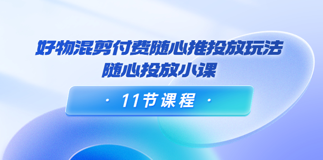 好物混剪付费随心推投放玩法，随心投放小课（11节课程）_中创网