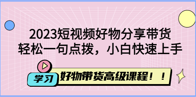 （4620期）2023短视频好物分享带货，好物带货高级课程，轻松一句点拨，小白快速上手_中创网