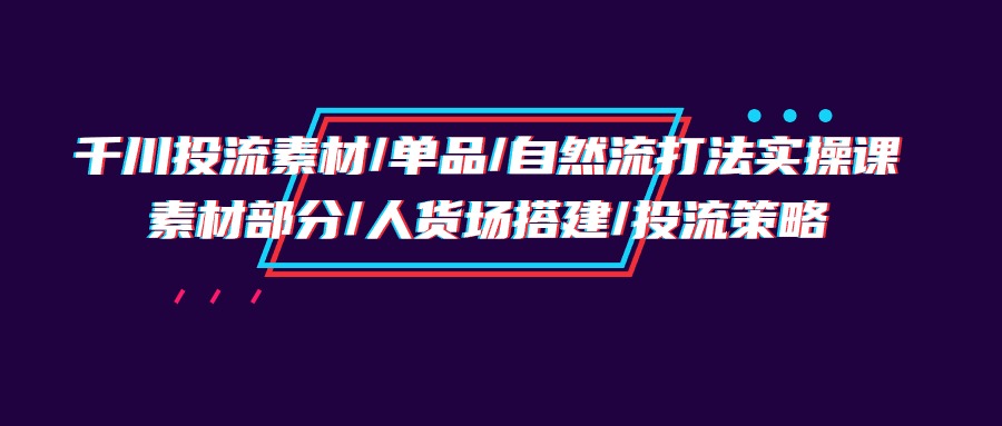 （9991期）千川投流素材/单品/自然流打法实操培训班，素材部分/人货场搭建/投流策略_中创网