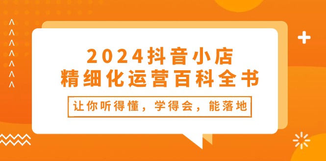 （10955期）2024抖音小店精细化运营百科全书：让你听得懂，学得会，能落地（34节课）_中创网