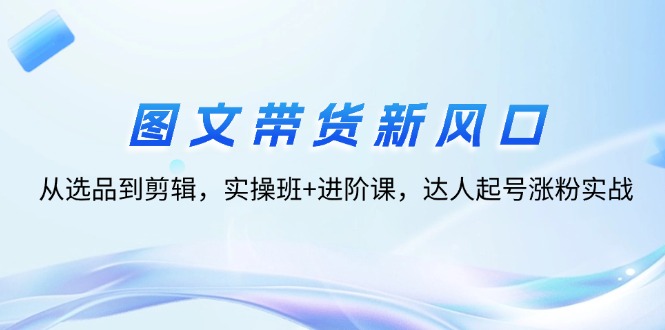 （12306期）图文带货新风口：从选品到剪辑，实操班+进阶课，达人起号涨粉实战_中创网