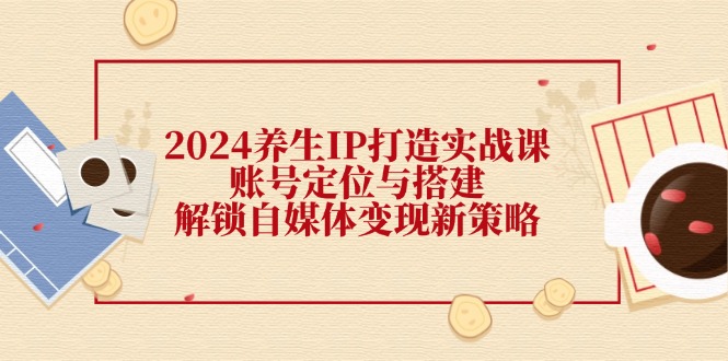 （12259期）2024养生IP打造实战课：账号定位与搭建，解锁自媒体变现新策略_中创网